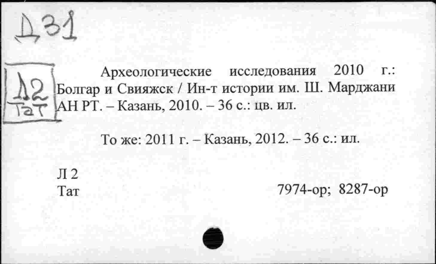 ﻿дм
» I Археологические исследования 2010 г.:
ДО Болгар и Свияжск / Ин-т истории им. Ш. Марджани "УаД“ АН РТ. - Казань, 2010. - 36 с.: цв. ил.
То же: 2011 г. - Казань, 2012. - 36 с.: ил.
Л2
Тат
7974-ор; 8287-ор